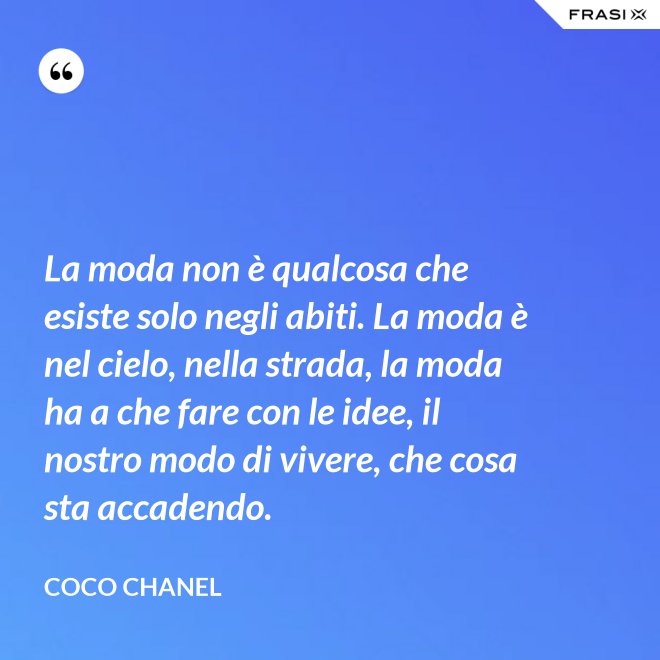 La moda non è qualcosa che esiste solo negli abiti. La moda è nel cielo, nella strada, la moda ha a che fare con le idee, il nostro modo di vivere, che cosa sta accadendo. - Coco Chanel