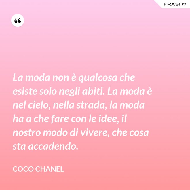 La moda non è qualcosa che esiste solo negli abiti. La moda è nel cielo, nella strada, la moda ha a che fare con le idee, il nostro modo di vivere, che cosa sta accadendo. - Coco Chanel