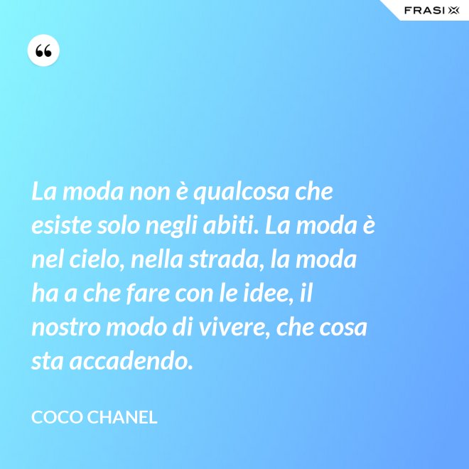 La moda non è qualcosa che esiste solo negli abiti. La moda è nel cielo, nella strada, la moda ha a che fare con le idee, il nostro modo di vivere, che cosa sta accadendo. - Coco Chanel