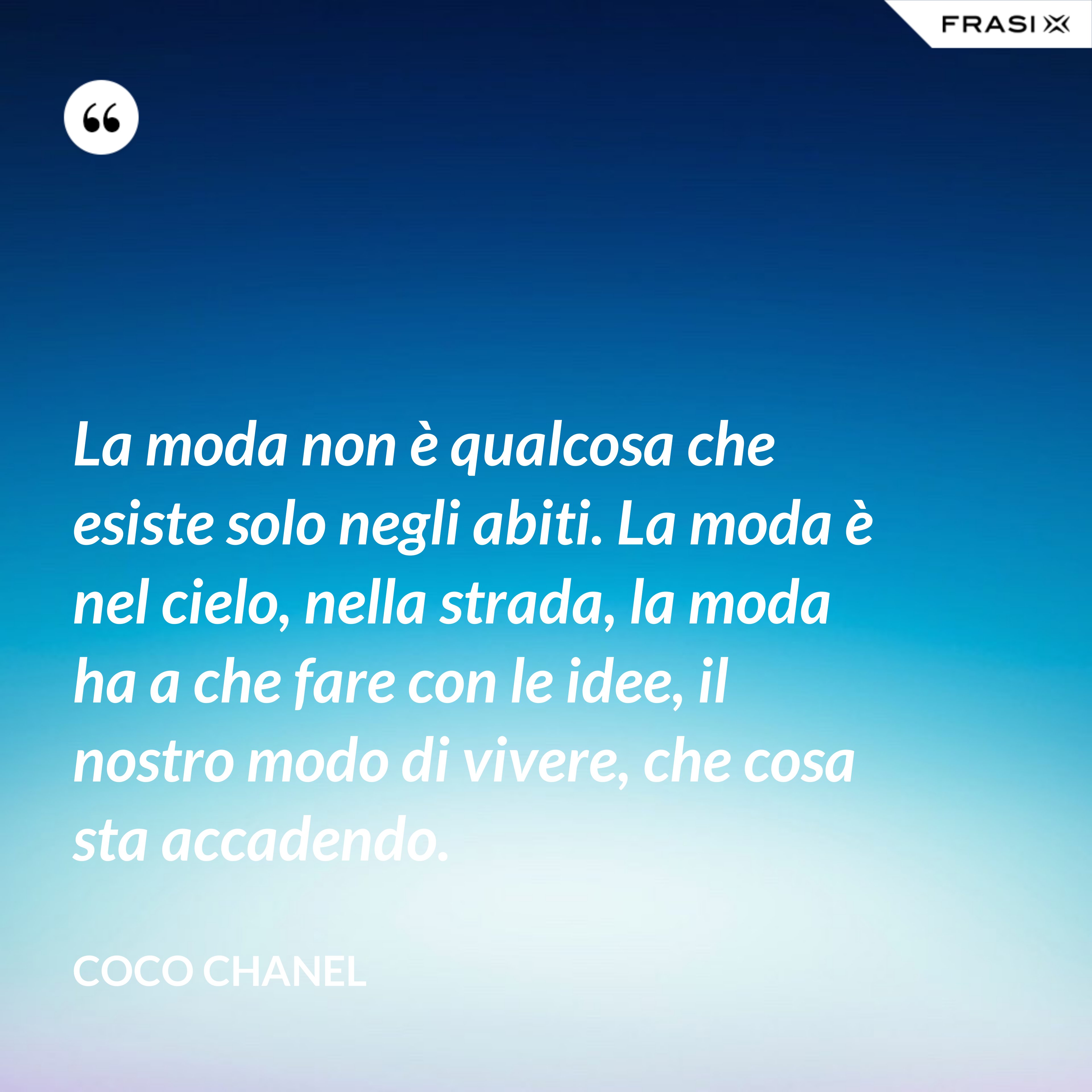 La moda non è qualcosa che esiste solo negli abiti. La moda è nel cielo, nella strada, la moda ha a che fare con le idee, il nostro modo di vivere, che cosa sta accadendo. - Coco Chanel