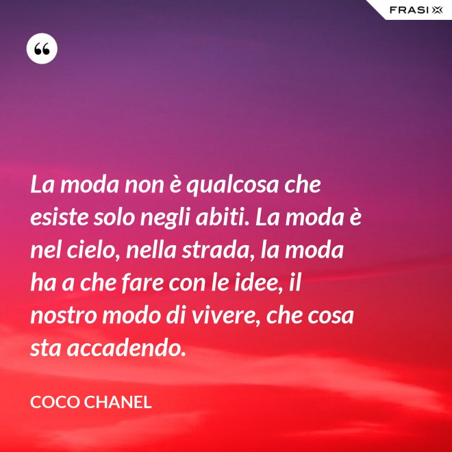 La moda non è qualcosa che esiste solo negli abiti. La moda è nel cielo, nella strada, la moda ha a che fare con le idee, il nostro modo di vivere, che cosa sta accadendo. - Coco Chanel