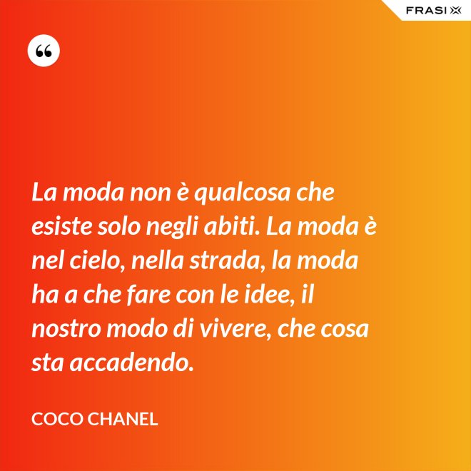 La moda non è qualcosa che esiste solo negli abiti. La moda è nel cielo, nella strada, la moda ha a che fare con le idee, il nostro modo di vivere, che cosa sta accadendo. - Coco Chanel