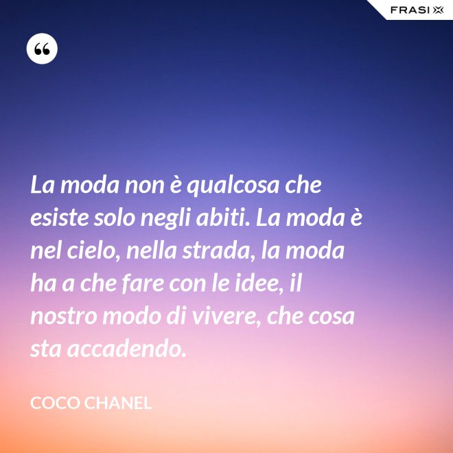 La moda non è qualcosa che esiste solo negli abiti. La moda è nel cielo, nella strada, la moda ha a che fare con le idee, il nostro modo di vivere, che cosa sta accadendo. - Coco Chanel