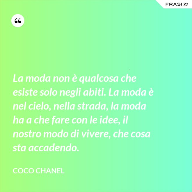 La moda non è qualcosa che esiste solo negli abiti. La moda è nel cielo, nella strada, la moda ha a che fare con le idee, il nostro modo di vivere, che cosa sta accadendo. - Coco Chanel