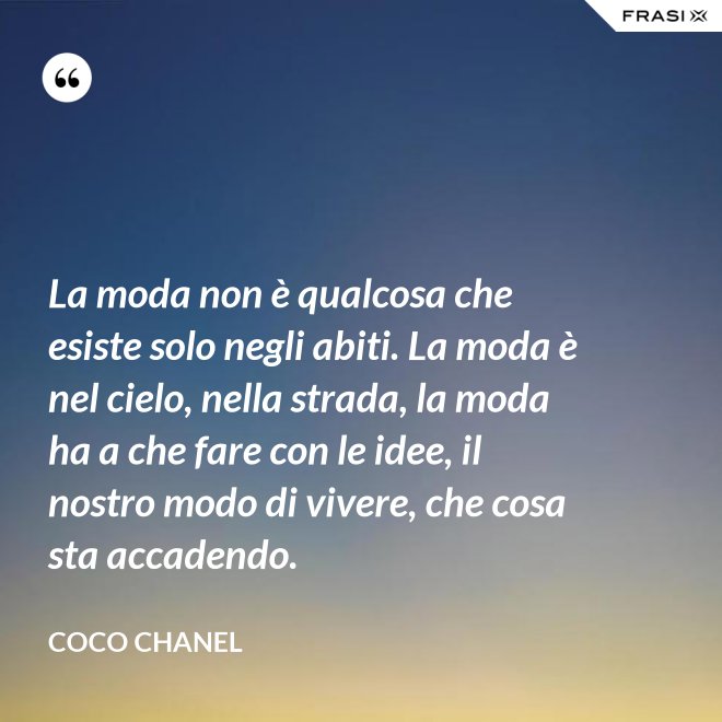 La moda non è qualcosa che esiste solo negli abiti. La moda è nel cielo, nella strada, la moda ha a che fare con le idee, il nostro modo di vivere, che cosa sta accadendo. - Coco Chanel