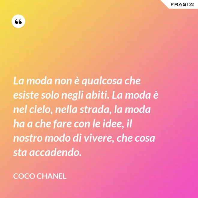 La moda non è qualcosa che esiste solo negli abiti. La moda è nel cielo, nella strada, la moda ha a che fare con le idee, il nostro modo di vivere, che cosa sta accadendo. - Coco Chanel