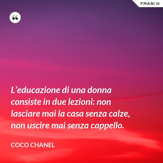 L’educazione di una donna consiste in due lezioni: non lasciare mai la casa senza calze, non uscire mai senza cappello. - Coco Chanel