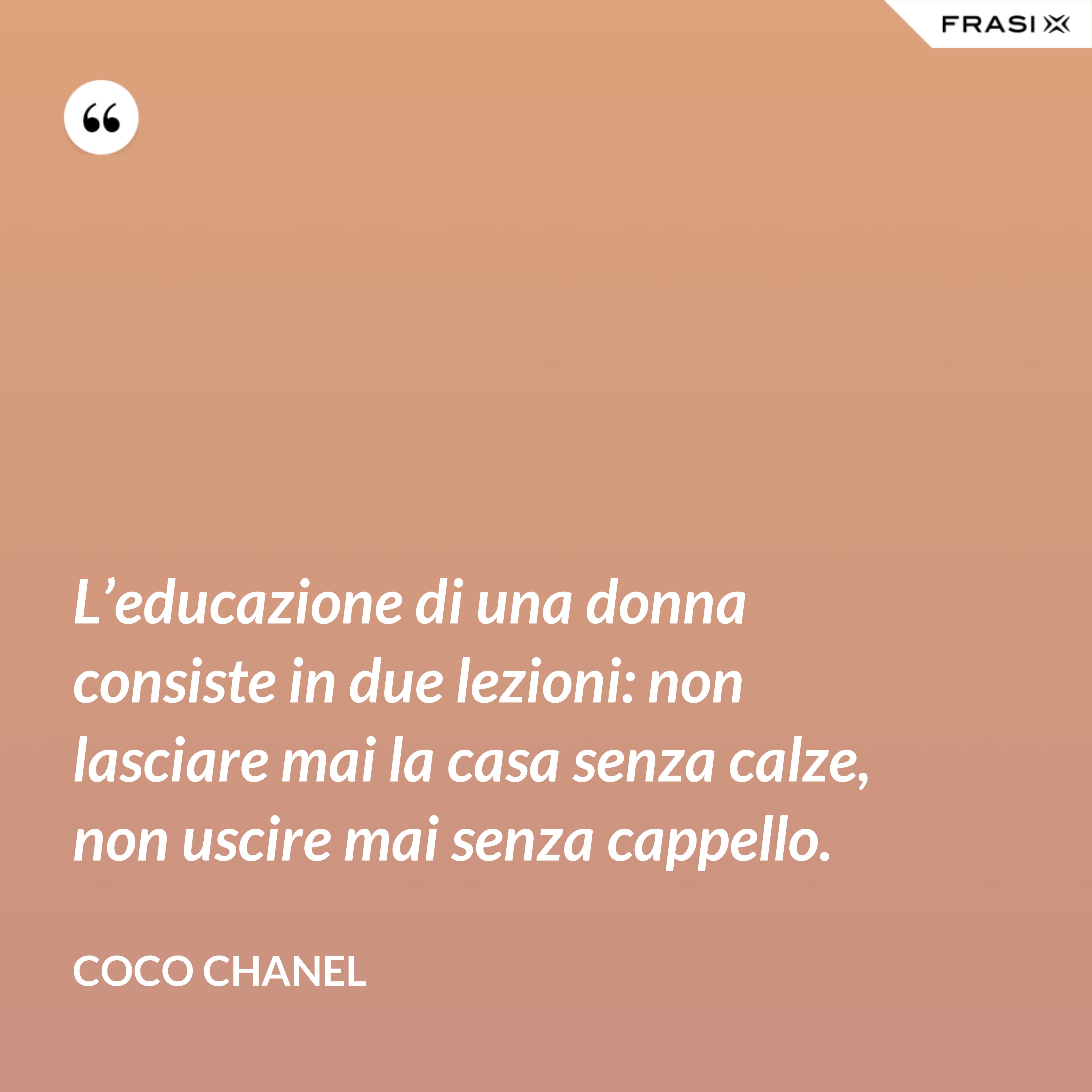 L’educazione di una donna consiste in due lezioni: non lasciare mai la casa senza calze, non uscire mai senza cappello. - Coco Chanel