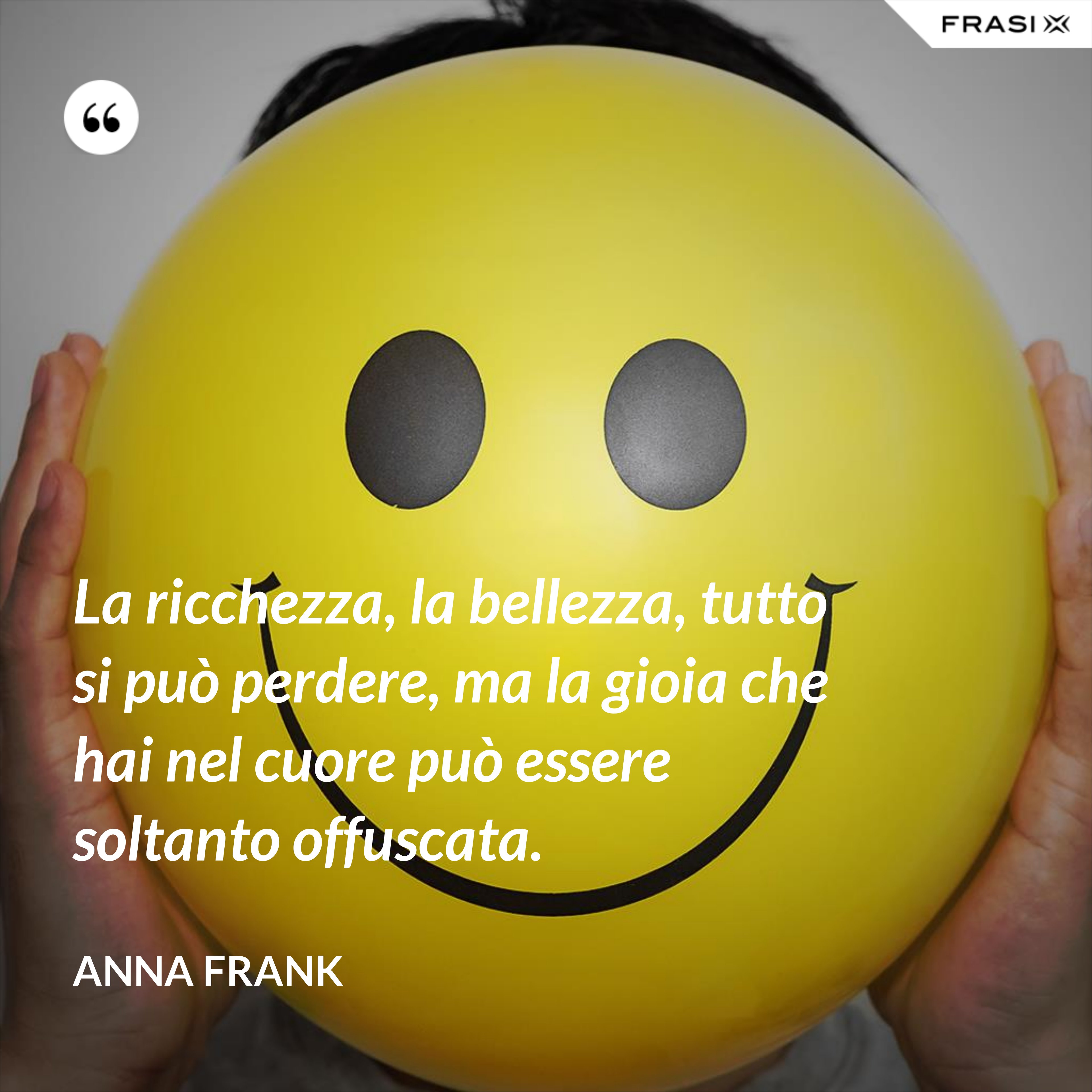 La ricchezza, la bellezza, tutto si può perdere, ma la gioia che hai nel cuore può essere soltanto offuscata. - Anna Frank