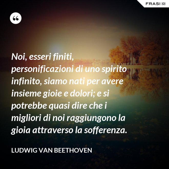 Noi, esseri finiti, personificazioni di uno spirito infinito, siamo nati per avere insieme gioie e dolori; e si potrebbe quasi dire che i migliori di noi raggiungono la gioia attraverso la sofferenza. - Ludwig van Beethoven