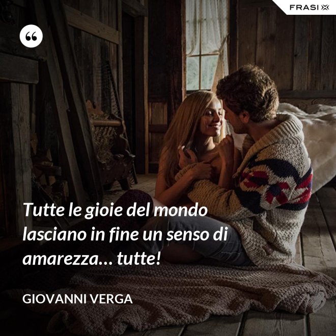 Tutte le gioie del mondo lasciano in fine un senso di amarezza… tutte! - Giovanni Verga