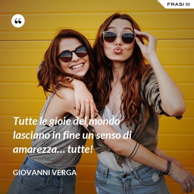 Tutte le gioie del mondo lasciano in fine un senso di amarezza… tutte! - Giovanni Verga