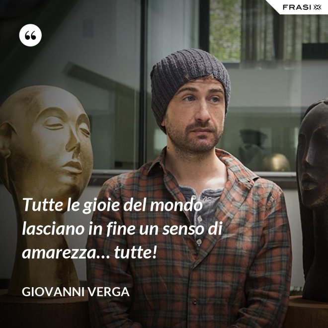 Tutte le gioie del mondo lasciano in fine un senso di amarezza… tutte! - Giovanni Verga