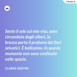 Sento il sole sul mio viso, sono circondata dagli alberi, la brezza porta il profumo dei fiori selvatici. È bellissimo. In questo momento non sono confinata nello spazio. - Clarke Griffin