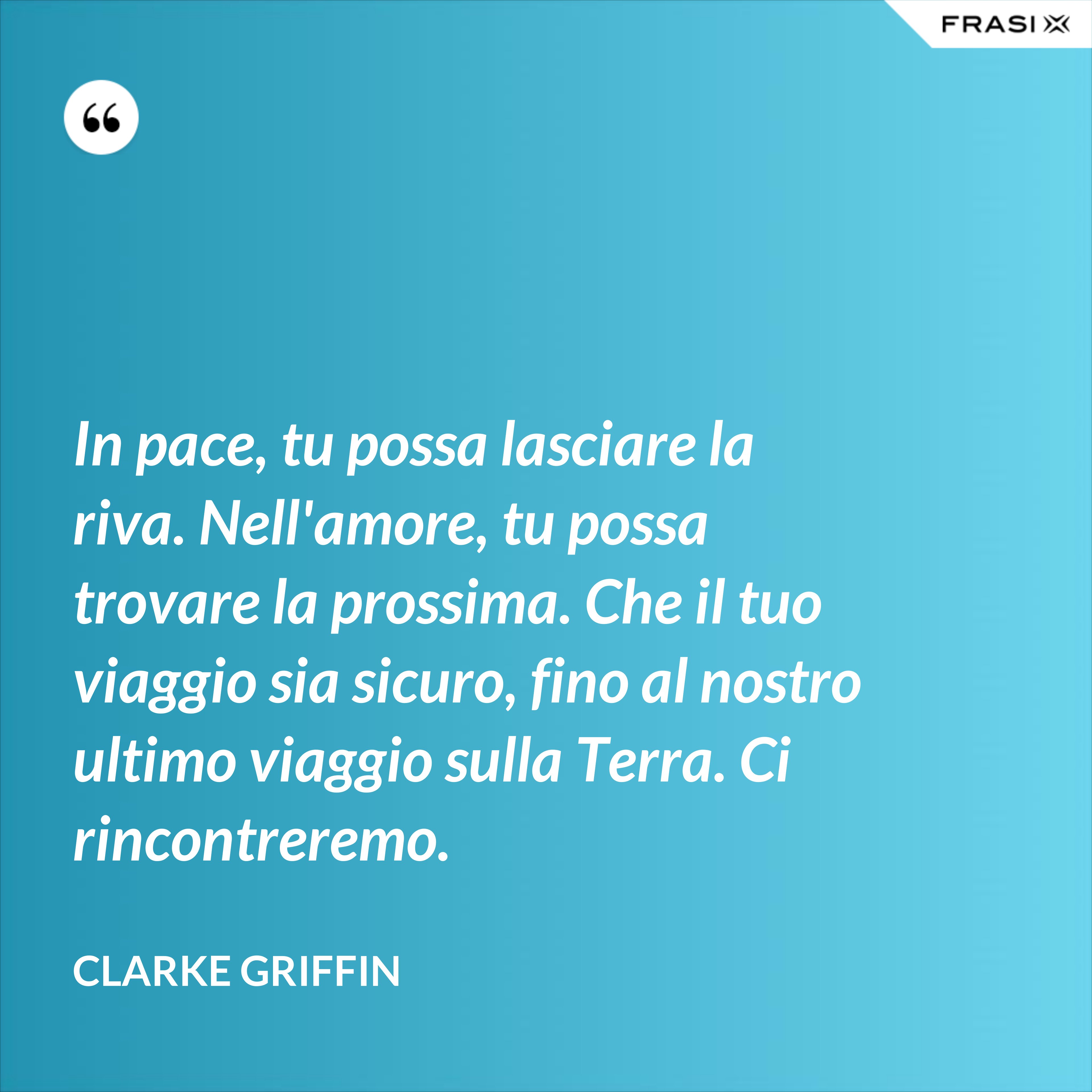In pace, tu possa lasciare la riva. Nell'amore, tu possa trovare la prossima. Che il tuo viaggio sia sicuro, fino al nostro ultimo viaggio sulla Terra. Ci rincontreremo. - Clarke Griffin