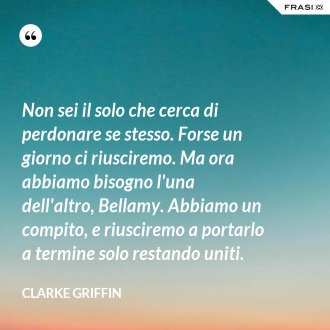 Non sei il solo che cerca di perdonare se stesso. Forse un giorno ci riusciremo. Ma ora abbiamo bisogno l'una dell'altro, Bellamy. Abbiamo un compito, e riusciremo a portarlo a termine solo restando uniti. - Clarke Griffin