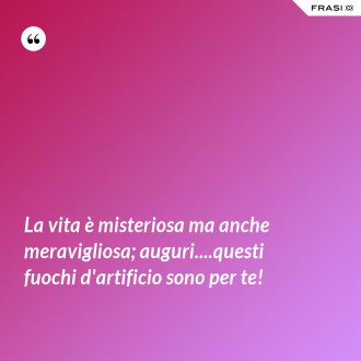 La vita è misteriosa ma anche meravigliosa; auguri....questi fuochi d'artificio sono per te! - Anonimo