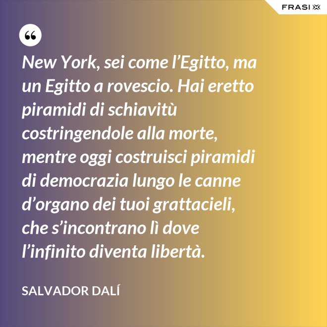 New York, sei come l’Egitto, ma un Egitto a rovescio. Hai eretto piramidi di schiavitù costringendole alla morte, mentre oggi costruisci piramidi di democrazia lungo le canne d’organo dei tuoi grattacieli, che s’incontrano lì dove l’infinito diventa libertà. - Salvador Dalí