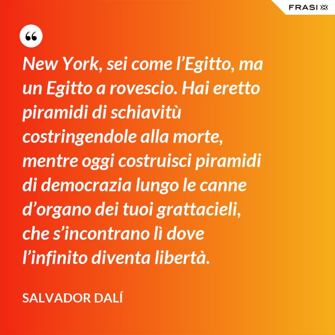 New York, sei come l’Egitto, ma un Egitto a rovescio. Hai eretto piramidi di schiavitù costringendole alla morte, mentre oggi costruisci piramidi di democrazia lungo le canne d’organo dei tuoi grattacieli, che s’incontrano lì dove l’infinito diventa libertà. - Salvador Dalí