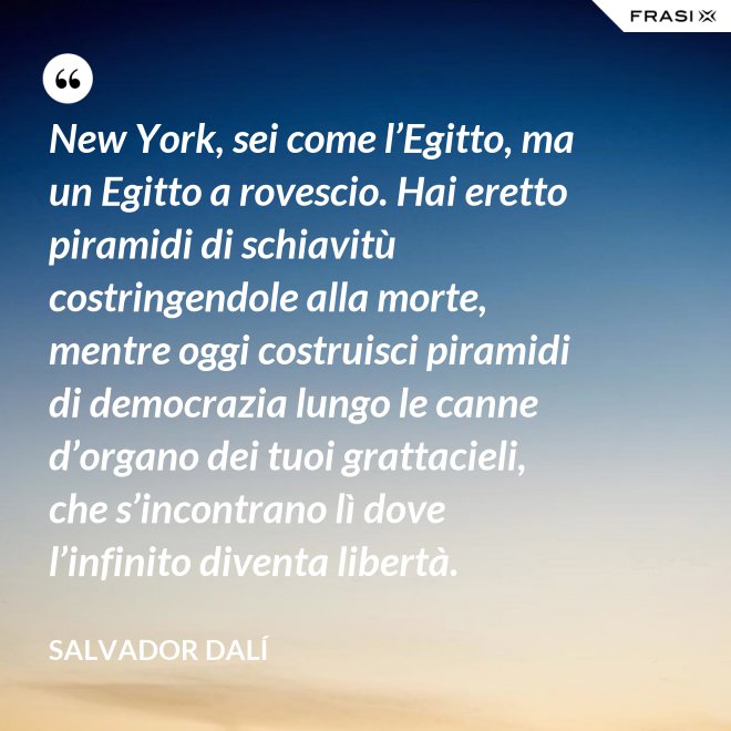 New York, sei come l’Egitto, ma un Egitto a rovescio. Hai eretto piramidi di schiavitù costringendole alla morte, mentre oggi costruisci piramidi di democrazia lungo le canne d’organo dei tuoi grattacieli, che s’incontrano lì dove l’infinito diventa libertà. - Salvador Dalí