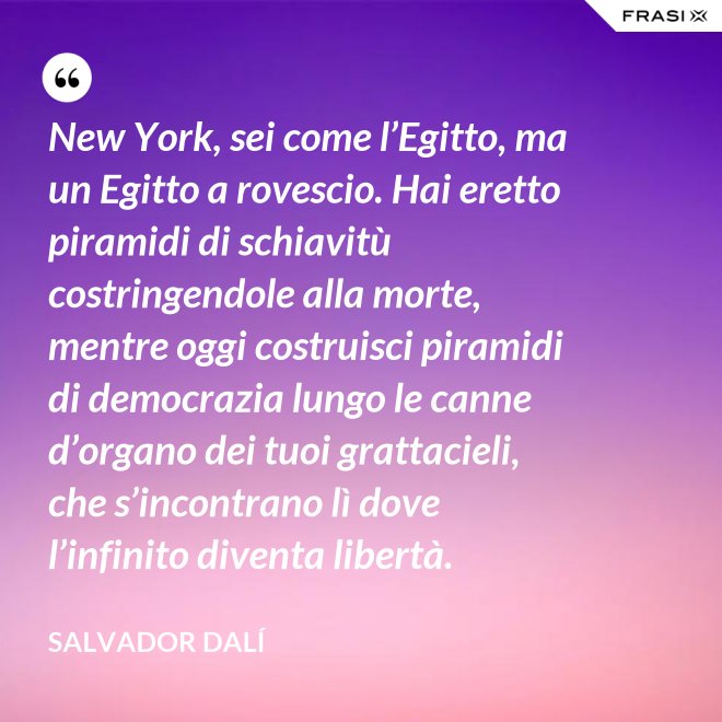 New York, sei come l’Egitto, ma un Egitto a rovescio. Hai eretto piramidi di schiavitù costringendole alla morte, mentre oggi costruisci piramidi di democrazia lungo le canne d’organo dei tuoi grattacieli, che s’incontrano lì dove l’infinito diventa libertà. - Salvador Dalí