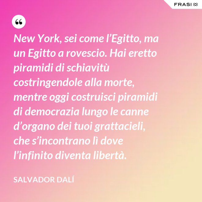 New York, sei come l’Egitto, ma un Egitto a rovescio. Hai eretto piramidi di schiavitù costringendole alla morte, mentre oggi costruisci piramidi di democrazia lungo le canne d’organo dei tuoi grattacieli, che s’incontrano lì dove l’infinito diventa libertà. - Salvador Dalí