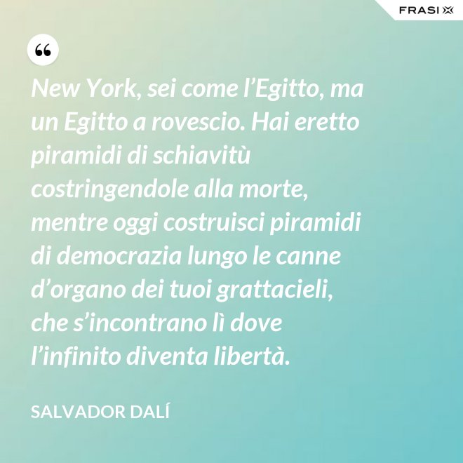 New York, sei come l’Egitto, ma un Egitto a rovescio. Hai eretto piramidi di schiavitù costringendole alla morte, mentre oggi costruisci piramidi di democrazia lungo le canne d’organo dei tuoi grattacieli, che s’incontrano lì dove l’infinito diventa libertà. - Salvador Dalí