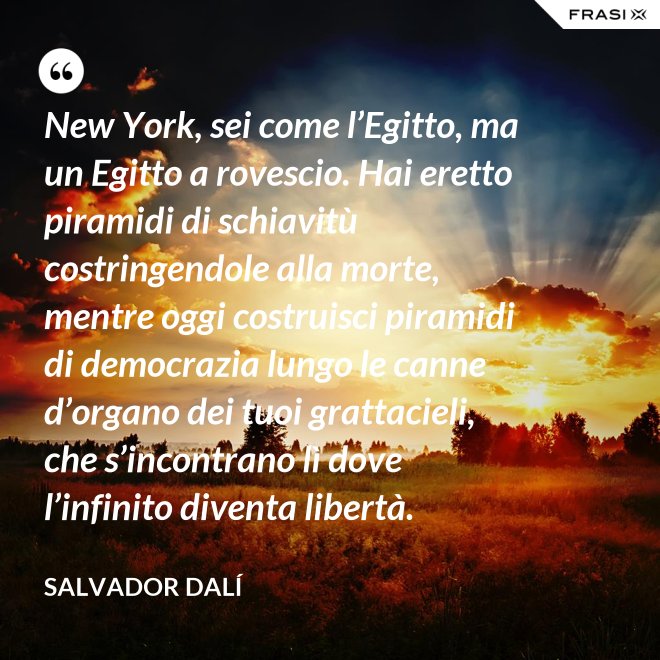 New York, sei come l’Egitto, ma un Egitto a rovescio. Hai eretto piramidi di schiavitù costringendole alla morte, mentre oggi costruisci piramidi di democrazia lungo le canne d’organo dei tuoi grattacieli, che s’incontrano lì dove l’infinito diventa libertà. - Salvador Dalí