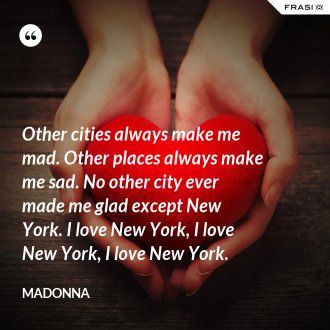 Other cities always make me mad. Other places always make me sad. No other city ever made me glad except New York. I love New York, I love New York, I love New York. - Madonna