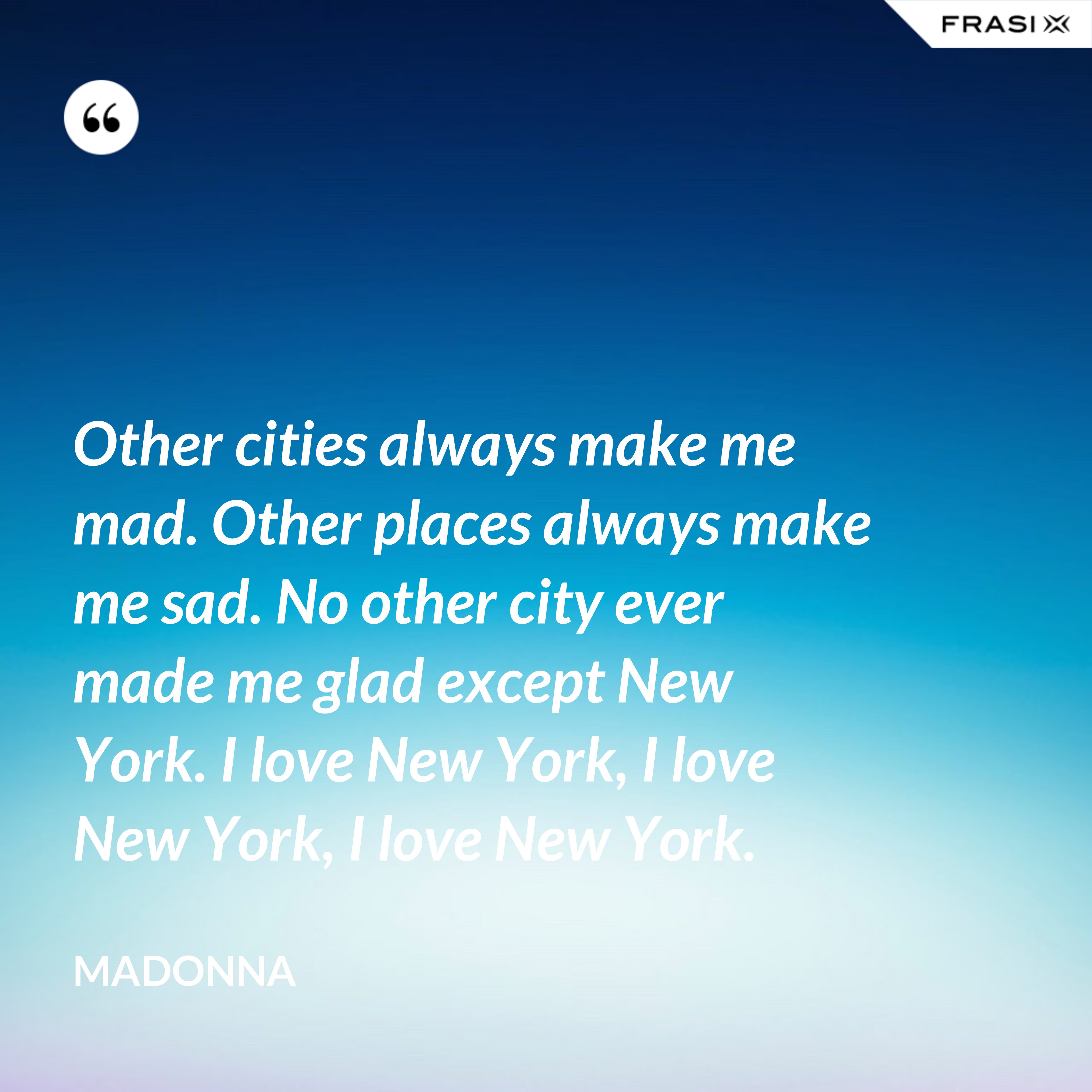 Other cities always make me mad. Other places always make me sad. No other city ever made me glad except New York. I love New York, I love New York, I love New York. - Madonna