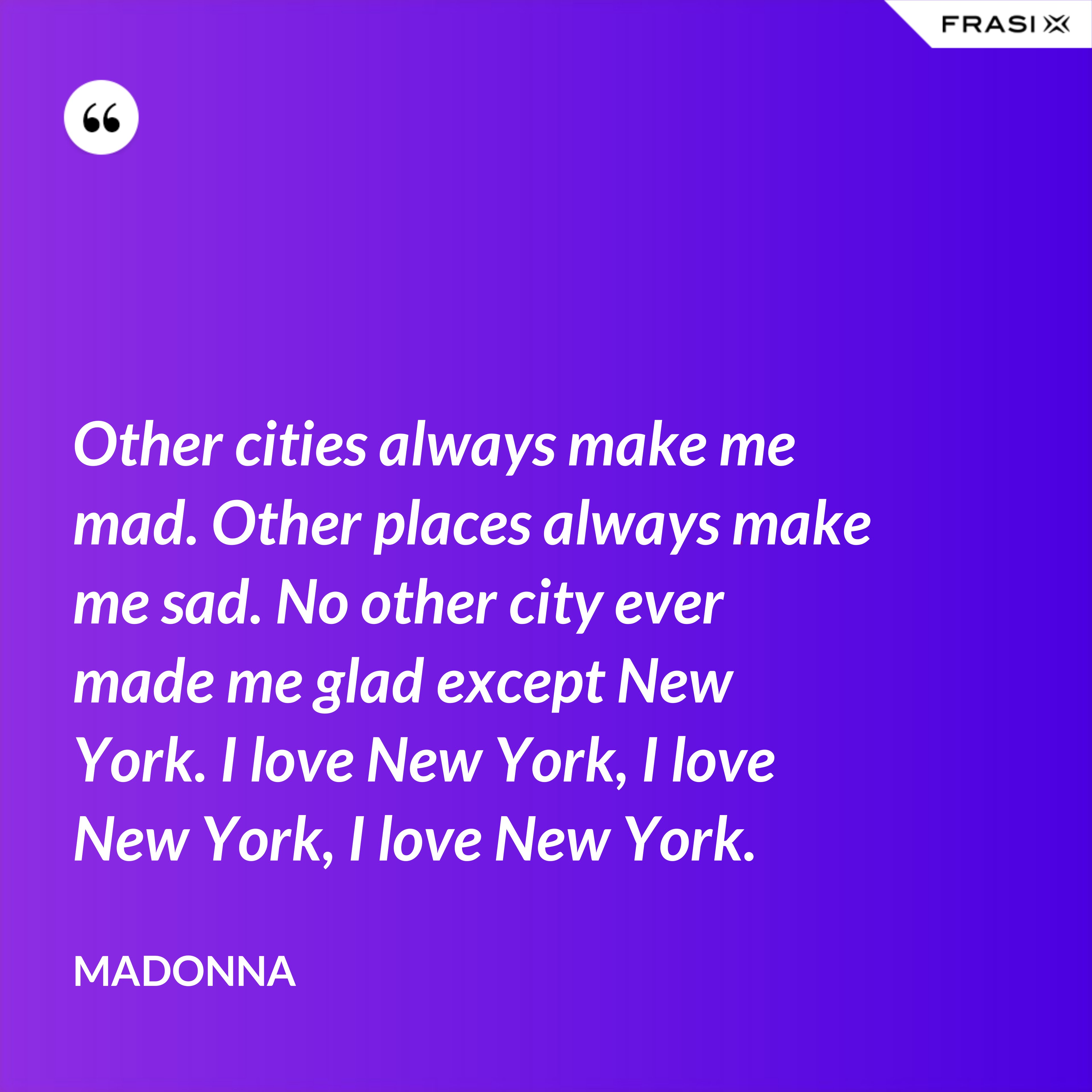 Other cities always make me mad. Other places always make me sad. No other city ever made me glad except New York. I love New York, I love New York, I love New York. - Madonna
