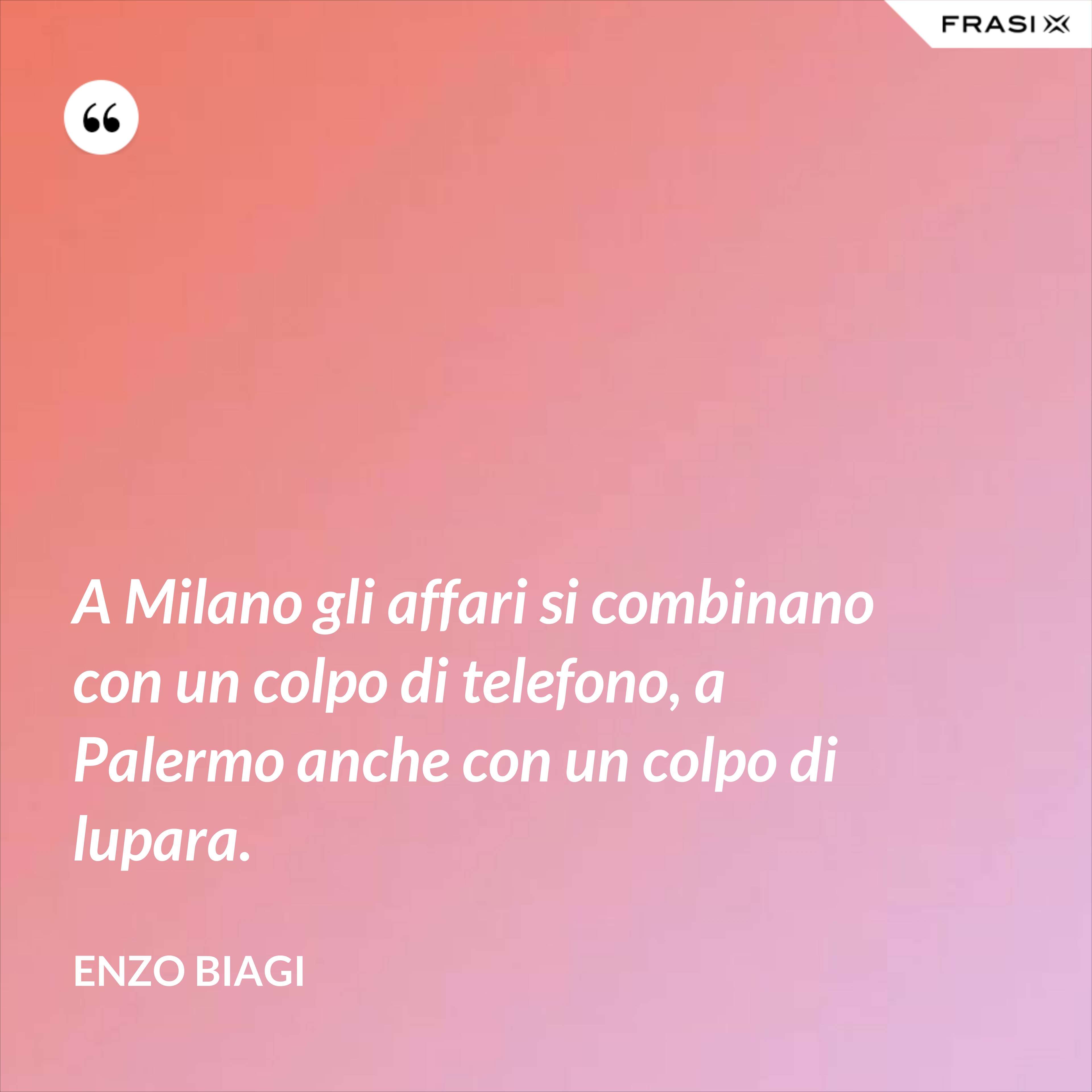A Milano gli affari si combinano con un colpo di telefono, a Palermo anche con un colpo di lupara. - Enzo Biagi