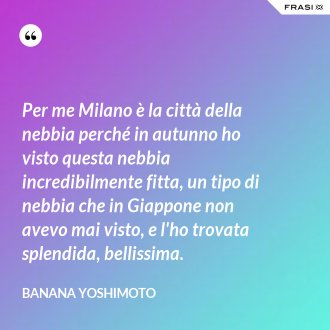 Per me Milano è la città della nebbia perché in autunno ho visto questa nebbia incredibilmente fitta, un tipo di nebbia che in Giappone non avevo mai visto, e l'ho trovata splendida, bellissima. - Banana Yoshimoto