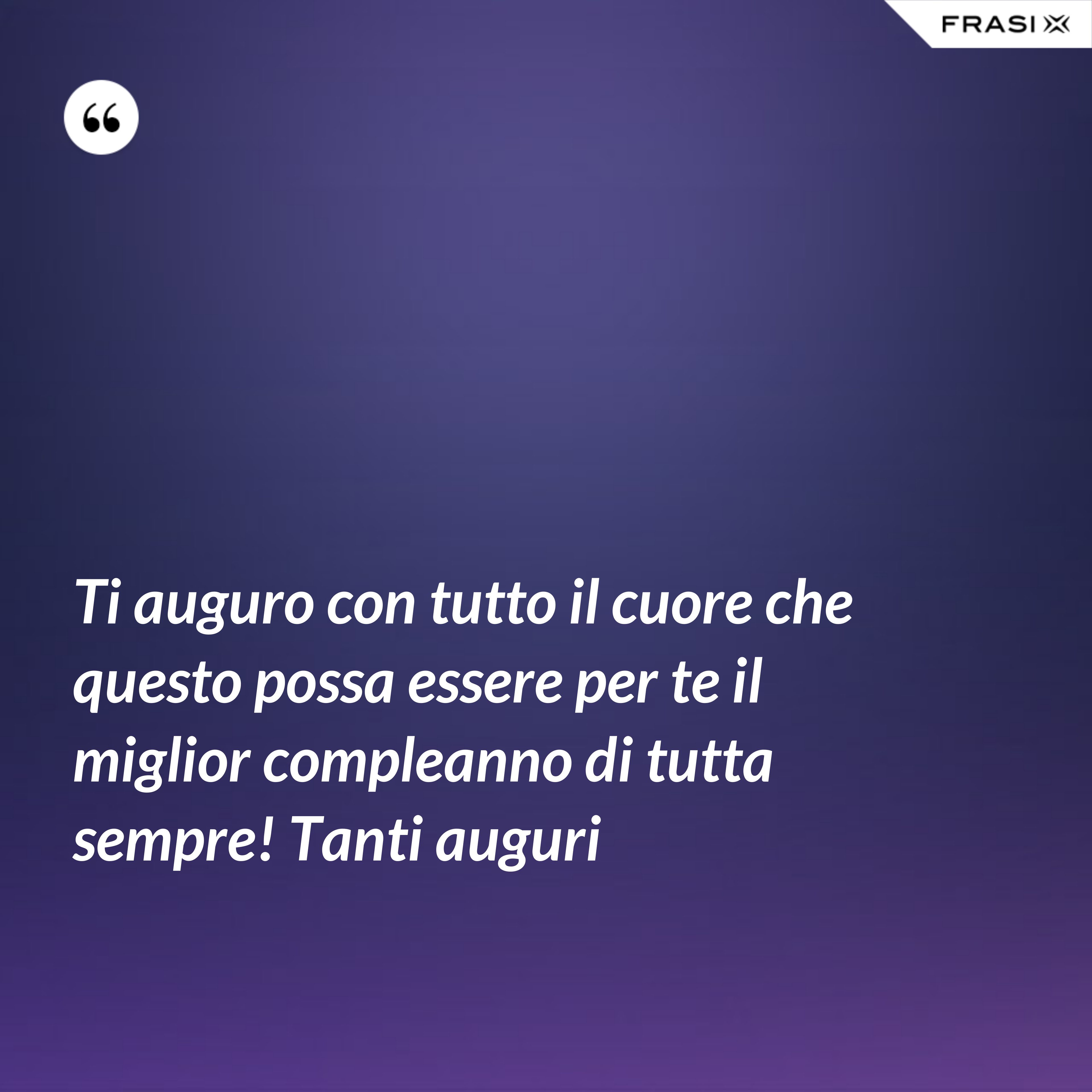 Ti auguro con tutto il cuore che questo possa essere per te il miglior compleanno di tutta sempre! Tanti auguri - Anonimo