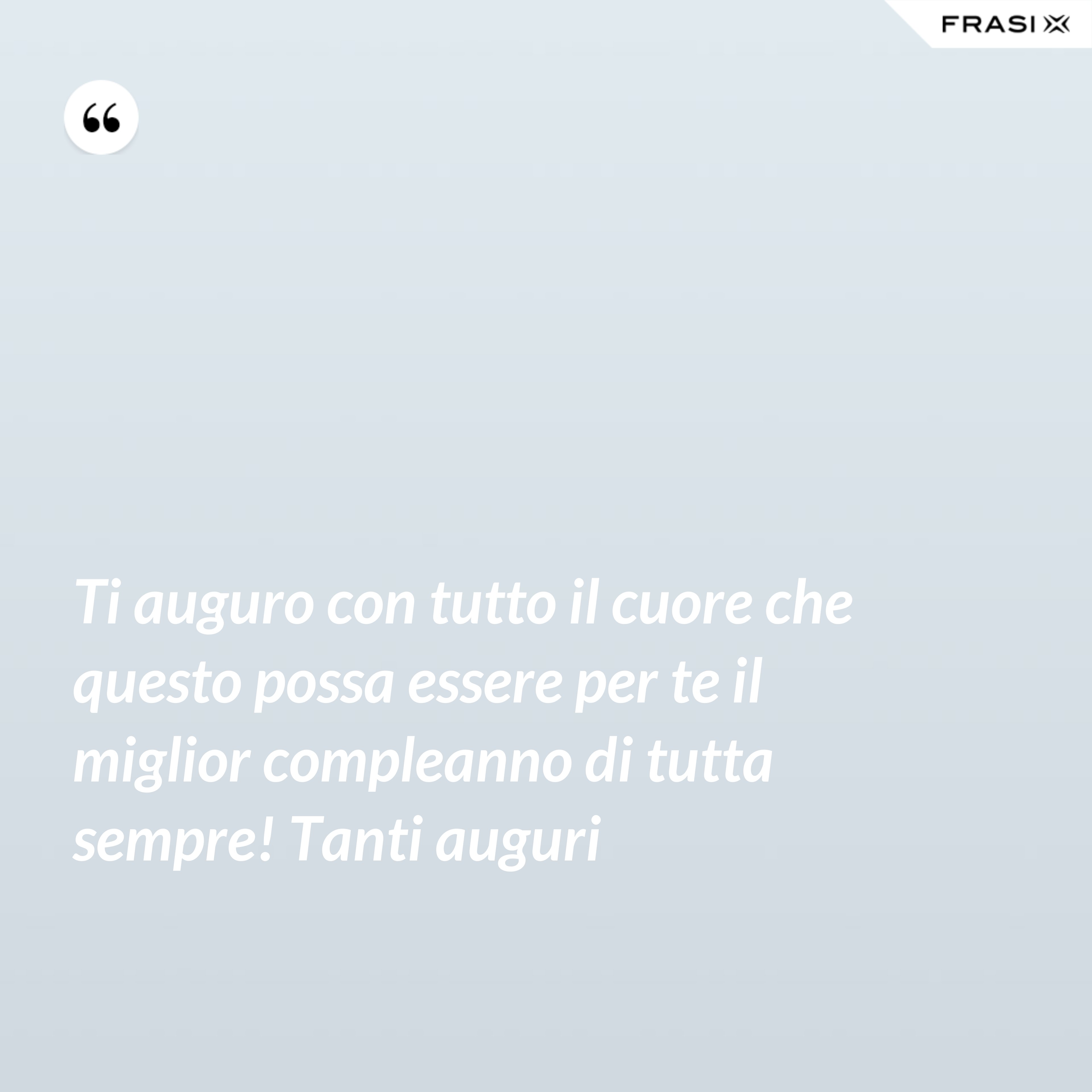 Ti auguro con tutto il cuore che questo possa essere per te il miglior compleanno di tutta sempre! Tanti auguri - Anonimo