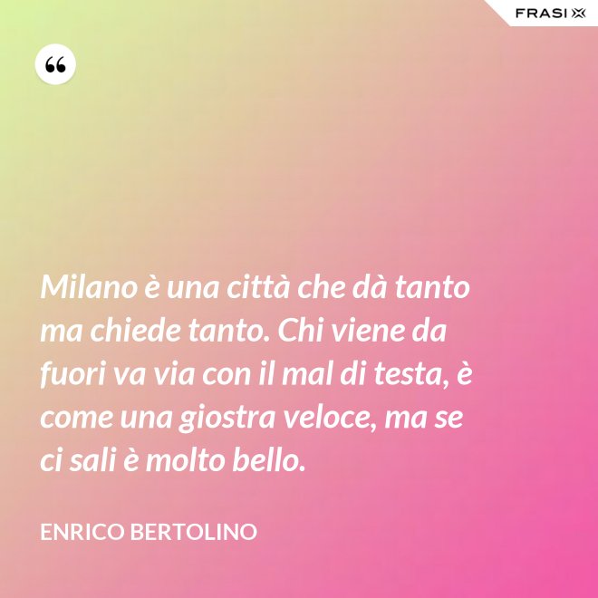 Milano è una città che dà tanto ma chiede tanto. Chi viene da fuori va via con il mal di testa, è come una giostra veloce, ma se ci sali è molto bello. - Enrico Bertolino
