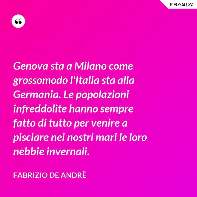 Genova sta a Milano come grossomodo l'Italia sta alla Germania. Le popolazioni infreddolite hanno sempre fatto di tutto per venire a pisciare nei nostri mari le loro nebbie invernali. - Fabrizio De Andrè