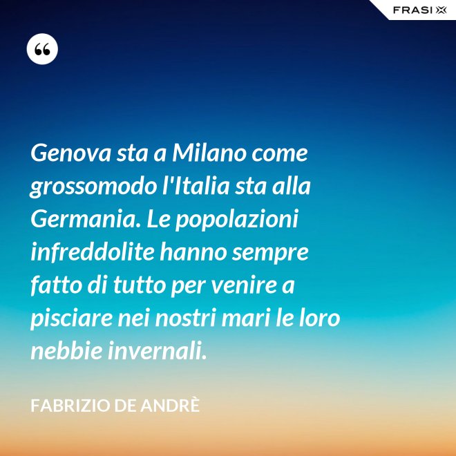 Genova sta a Milano come grossomodo l'Italia sta alla Germania. Le popolazioni infreddolite hanno sempre fatto di tutto per venire a pisciare nei nostri mari le loro nebbie invernali. - Fabrizio De Andrè