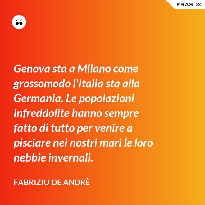 Genova sta a Milano come grossomodo l'Italia sta alla Germania. Le popolazioni infreddolite hanno sempre fatto di tutto per venire a pisciare nei nostri mari le loro nebbie invernali. - Fabrizio De Andrè
