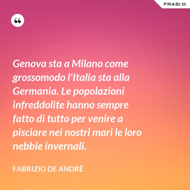 Genova sta a Milano come grossomodo l'Italia sta alla Germania. Le popolazioni infreddolite hanno sempre fatto di tutto per venire a pisciare nei nostri mari le loro nebbie invernali. - Fabrizio De Andrè