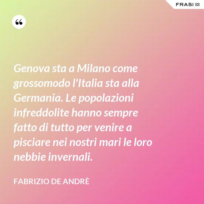 Genova sta a Milano come grossomodo l'Italia sta alla Germania. Le popolazioni infreddolite hanno sempre fatto di tutto per venire a pisciare nei nostri mari le loro nebbie invernali. - Fabrizio De Andrè