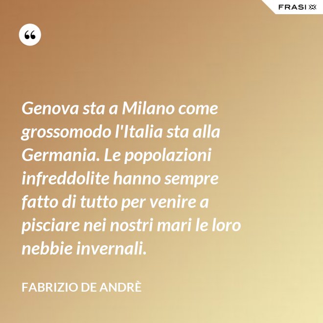 Genova sta a Milano come grossomodo l'Italia sta alla Germania. Le popolazioni infreddolite hanno sempre fatto di tutto per venire a pisciare nei nostri mari le loro nebbie invernali. - Fabrizio De Andrè