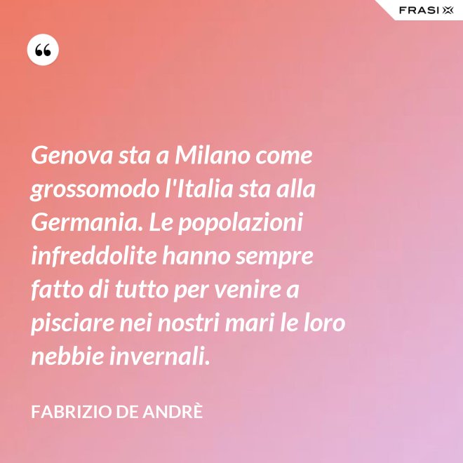 Genova sta a Milano come grossomodo l'Italia sta alla Germania. Le popolazioni infreddolite hanno sempre fatto di tutto per venire a pisciare nei nostri mari le loro nebbie invernali. - Fabrizio De Andrè