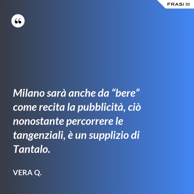 Milano sarà anche da “bere” come recita la pubblicità, ciò nonostante percorrere le tangenziali, è un supplizio di Tantalo. - Vera Q.