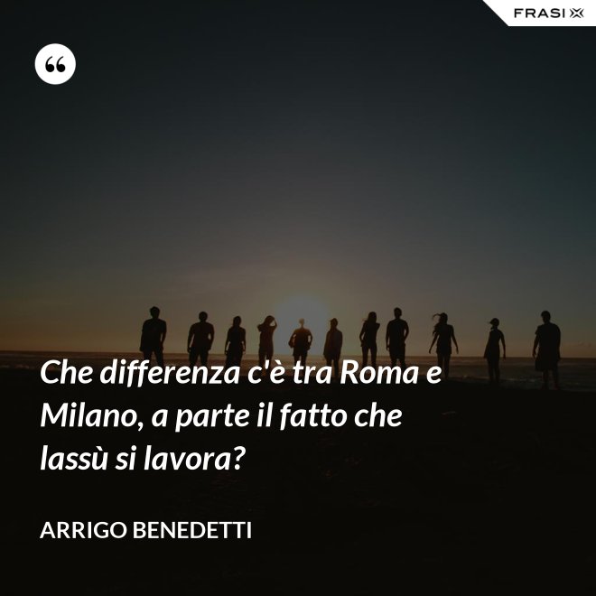 Che differenza c'è tra Roma e Milano, a parte il fatto che lassù si lavora? - Arrigo Benedetti