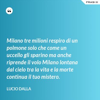 Milano tre milioni respiro di un polmone solo che come un uccello gli sparino ma anche riprende il volo Milano lontana dal cielo tra la vita e la morte continua il tuo mistero. - Lucio Dalla