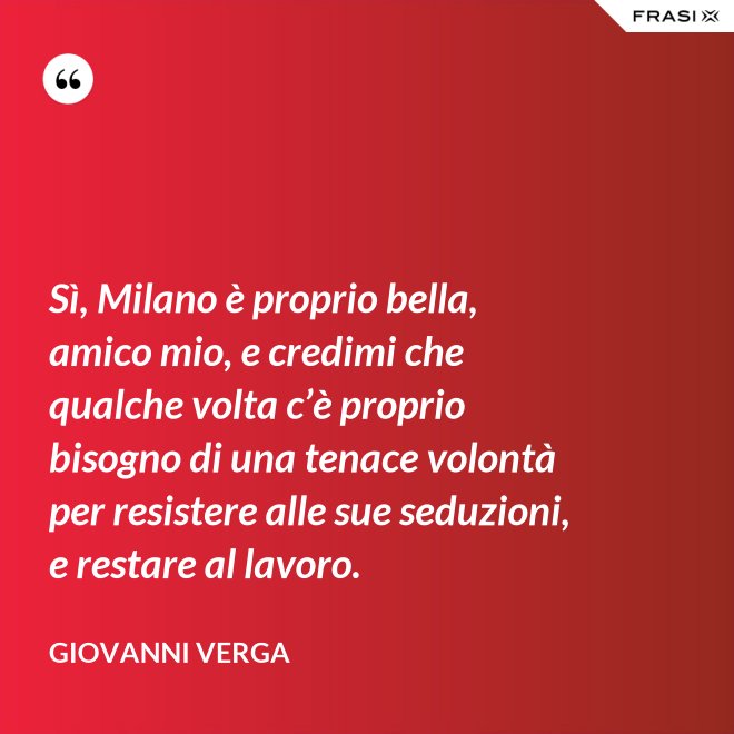 Sì, Milano è proprio bella, amico mio, e credimi che qualche volta c’è proprio bisogno di una tenace volontà per resistere alle sue seduzioni, e restare al lavoro. - Giovanni Verga