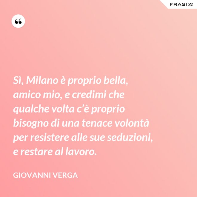 Sì, Milano è proprio bella, amico mio, e credimi che qualche volta c’è proprio bisogno di una tenace volontà per resistere alle sue seduzioni, e restare al lavoro. - Giovanni Verga