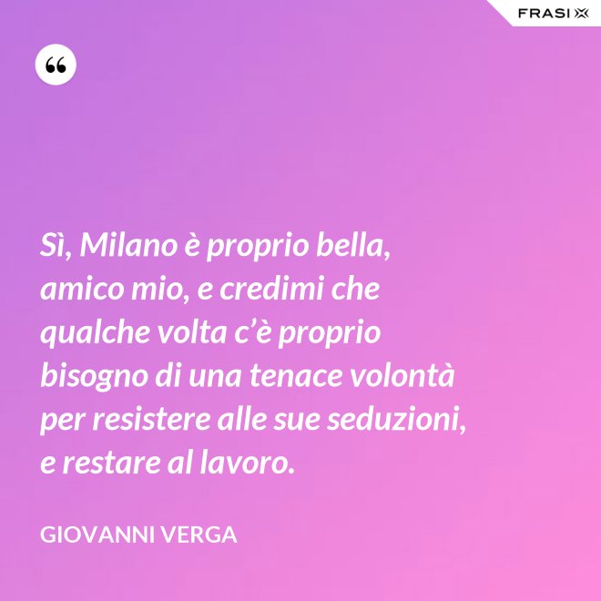 Sì, Milano è proprio bella, amico mio, e credimi che qualche volta c’è proprio bisogno di una tenace volontà per resistere alle sue seduzioni, e restare al lavoro. - Giovanni Verga