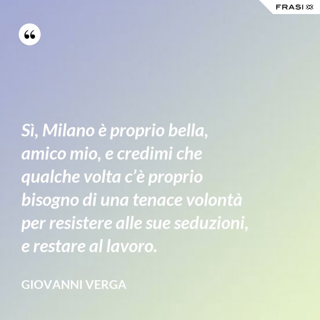 Sì, Milano è proprio bella, amico mio, e credimi che qualche volta c’è proprio bisogno di una tenace volontà per resistere alle sue seduzioni, e restare al lavoro. - Giovanni Verga